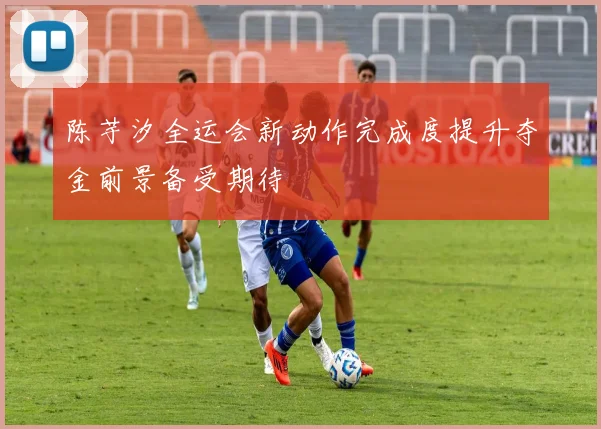 陈芋汐全运会新动作完成度提升夺金前景备受期待
