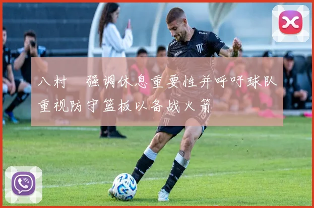 八村塁强调休息重要性并呼吁球队重视防守篮板以备战火箭