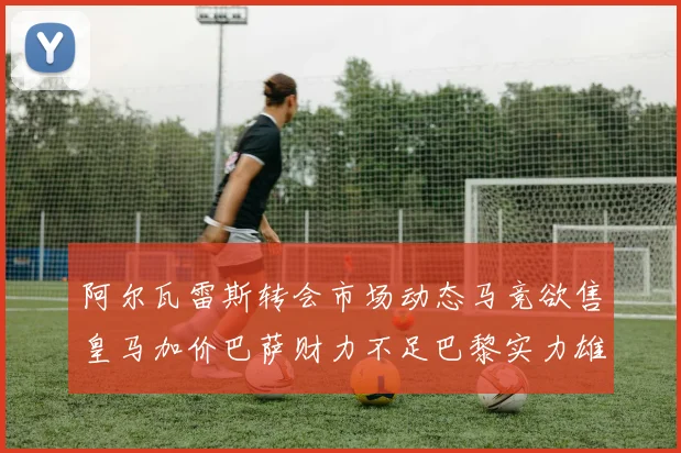 阿尔瓦雷斯转会市场动态马竞欲售皇马加价巴萨财力不足巴黎实力雄厚
