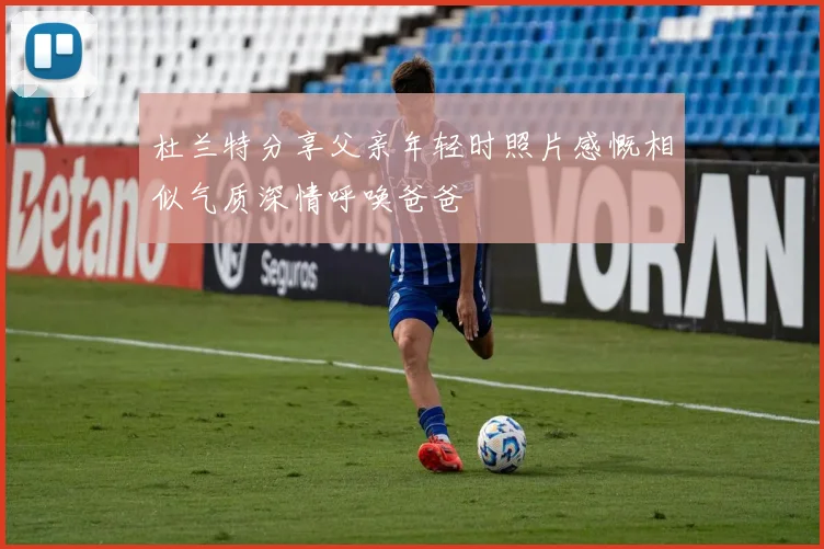 杜兰特分享父亲年轻时照片感慨相似气质深情呼唤爸爸
