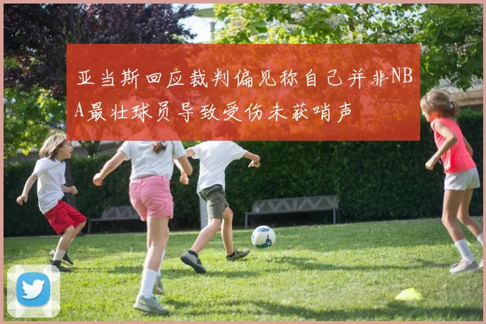 亚当斯回应裁判偏见称自己并非NBA最壮球员导致受伤未获哨声