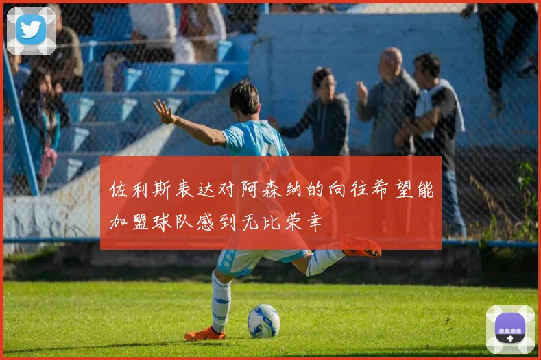 佐利斯表达对阿森纳的向往希望能加盟球队感到无比荣幸