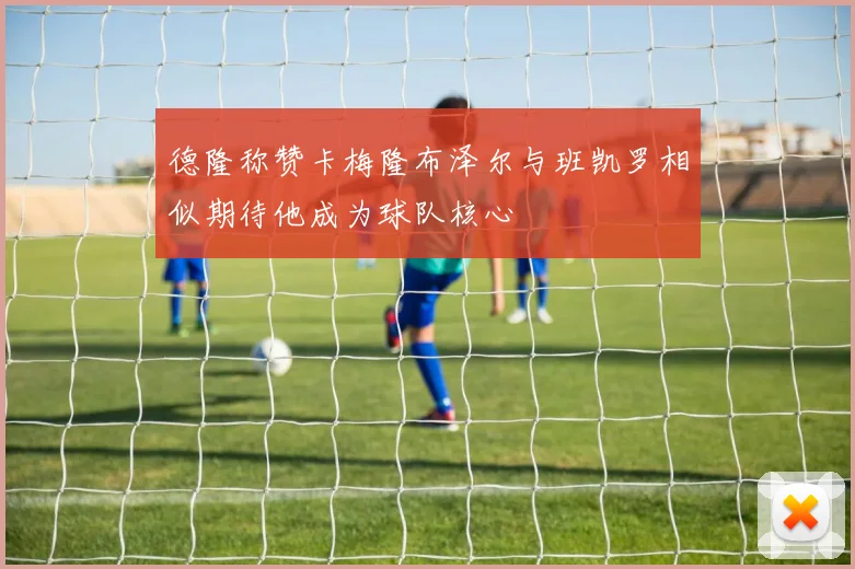 德隆称赞卡梅隆布泽尔与班凯罗相似期待他成为球队核心