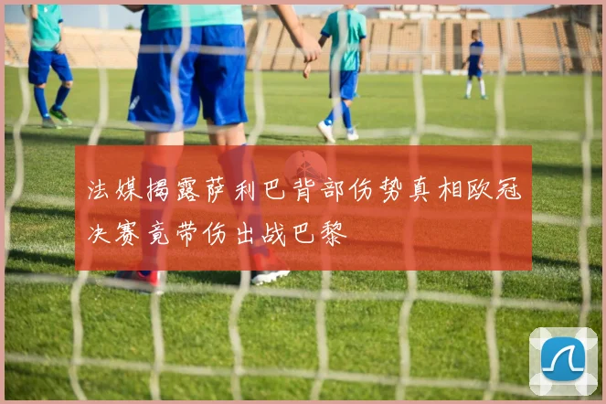 法媒揭露萨利巴背部伤势真相欧冠决赛竟带伤出战巴黎