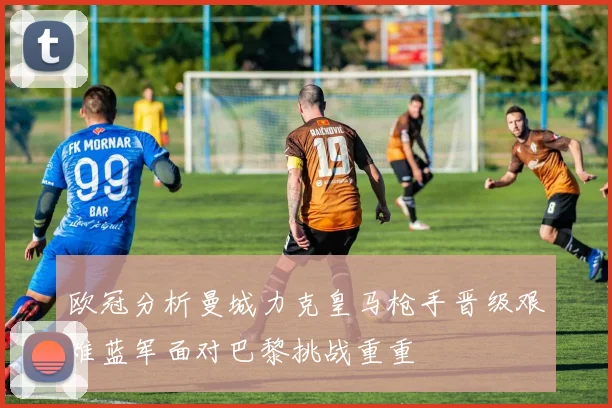 欧冠分析曼城力克皇马枪手晋级艰难蓝军面对巴黎挑战重重