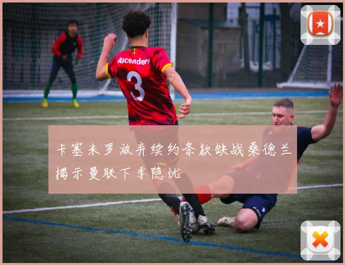 卡塞米罗放弃续约条款缺战桑德兰揭示曼联下季隐忧