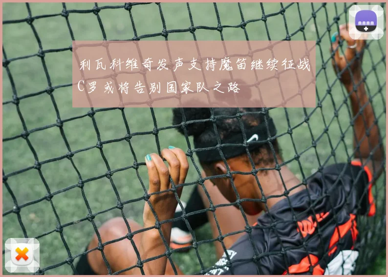 利瓦科维奇发声支持魔笛继续征战C罗或将告别国家队之路
