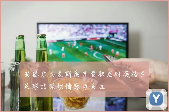安赫尔戈麦斯离开曼联后对英格兰足球的深切情感与关注