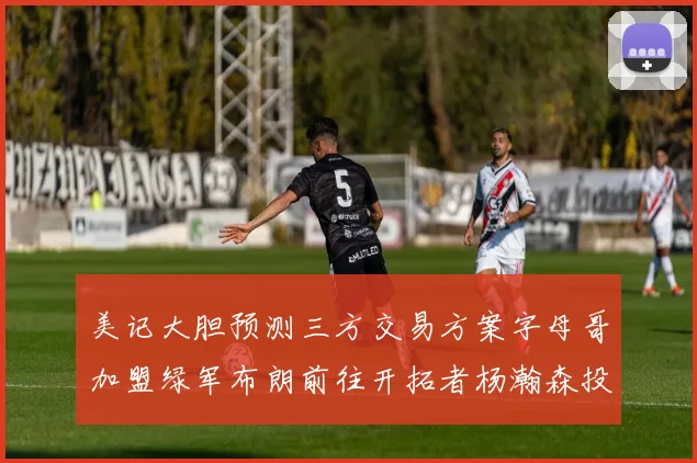 美记大胆预测三方交易方案字母哥加盟绿军布朗前往开拓者杨瀚森投奔雄鹿