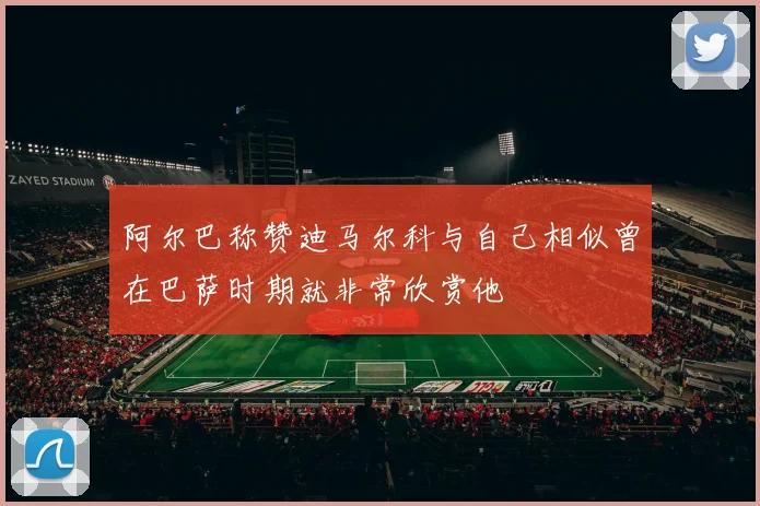 阿尔巴称赞迪马尔科与自己相似曾在巴萨时期就非常欣赏他