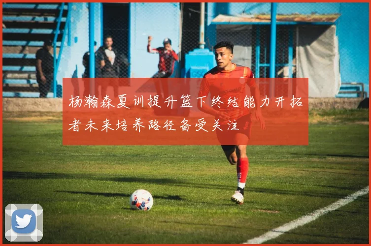杨瀚森夏训提升篮下终结能力开拓者未来培养路径备受关注