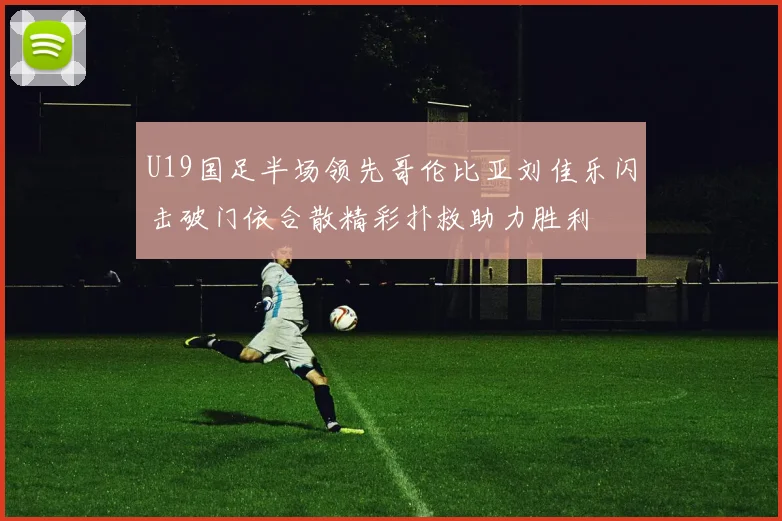 U19国足半场领先哥伦比亚刘佳乐闪击破门依合散精彩扑救助力胜利
