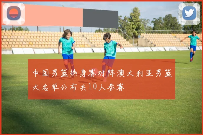 中国男篮热身赛对阵澳大利亚男篮大名单公布共10人参赛