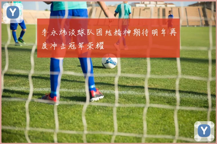 李永炜谈球队团结精神期待明年再度冲击冠军荣耀
