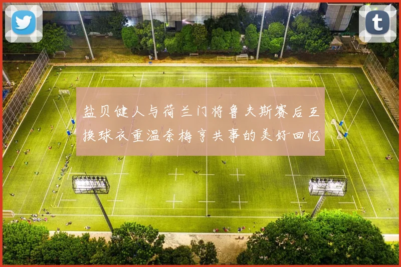 盐贝健人与荷兰门将鲁夫斯赛后互换球衣重温奈梅亨共事的美好回忆