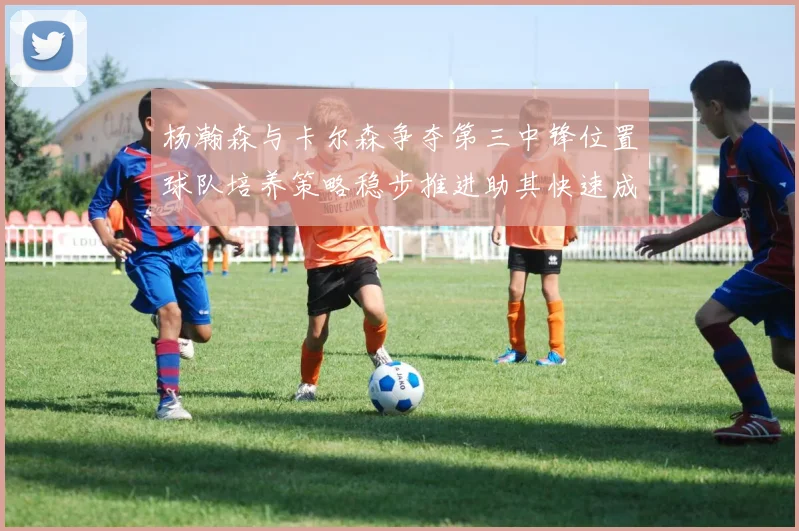 杨瀚森与卡尔森争夺第三中锋位置球队培养策略稳步推进助其快速成长