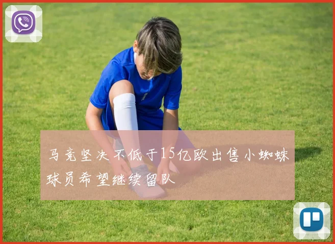 马竞坚决不低于15亿欧出售小蜘蛛球员希望继续留队