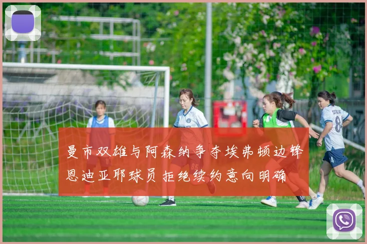 曼市双雄与阿森纳争夺埃弗顿边锋恩迪亚耶球员拒绝续约意向明确