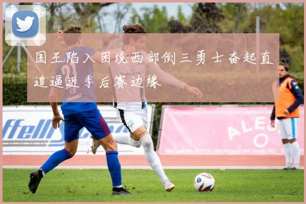 国王陷入困境西部倒三勇士奋起直追逼近季后赛边缘
