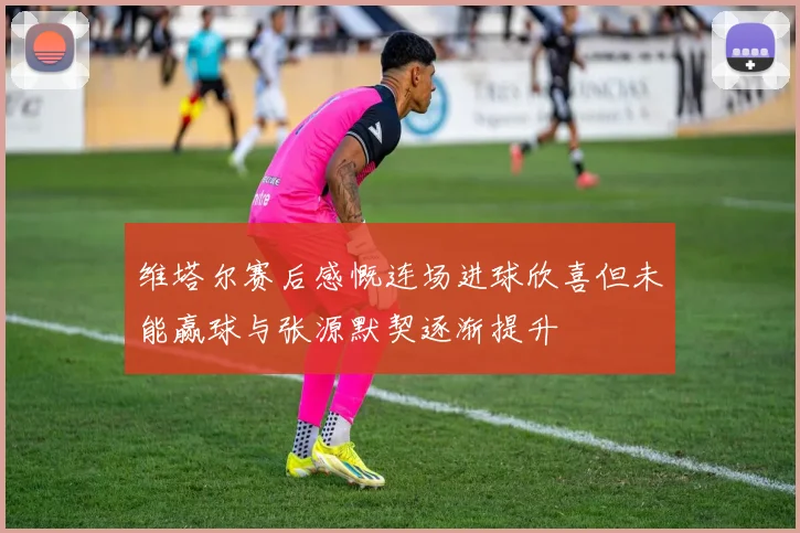 维塔尔赛后感慨连场进球欣喜但未能赢球与张源默契逐渐提升