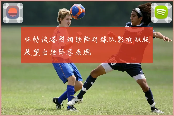 怀特谈塔图姆缺阵对球队影响积极展望出场阵容表现