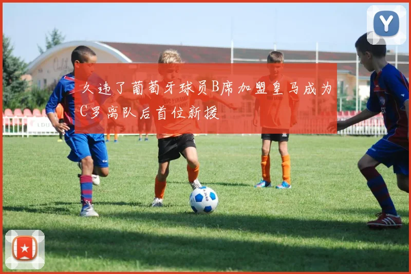 久违了葡萄牙球员B席加盟皇马成为C罗离队后首位新援