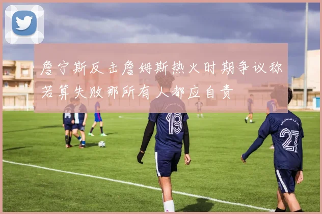 詹宁斯反击詹姆斯热火时期争议称若算失败那所有人都应自责