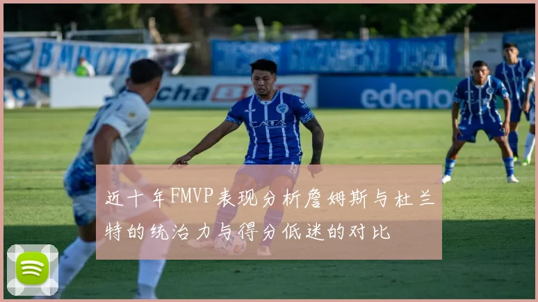 近十年FMVP表现分析詹姆斯与杜兰特的统治力与得分低迷的对比