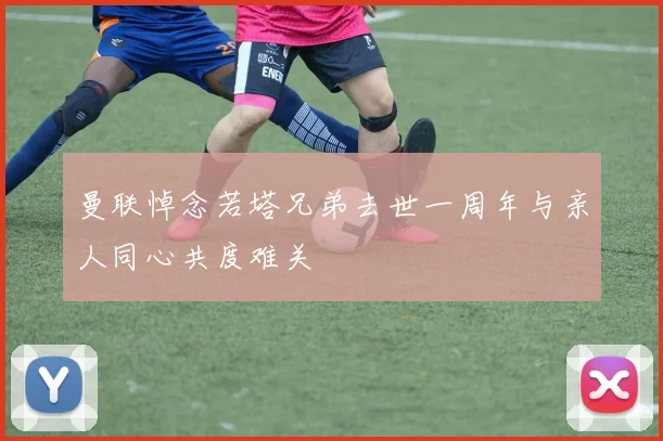 曼联悼念若塔兄弟去世一周年与亲人同心共度难关