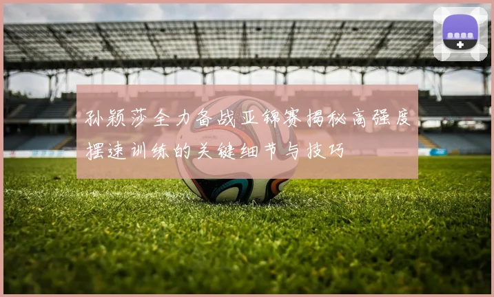 孙颖莎全力备战亚锦赛揭秘高强度摆速训练的关键细节与技巧