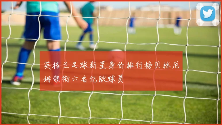 英格兰足球新星身价排行榜贝林厄姆领衔六名亿欧球员